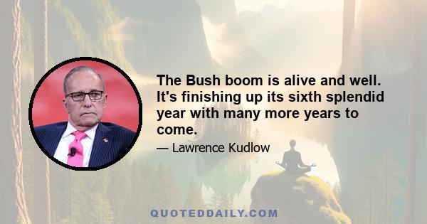 The Bush boom is alive and well. It's finishing up its sixth splendid year with many more years to come.