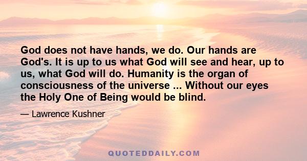 God does not have hands, we do. Our hands are God's. It is up to us what God will see and hear, up to us, what God will do. Humanity is the organ of consciousness of the universe ... Without our eyes the Holy One of