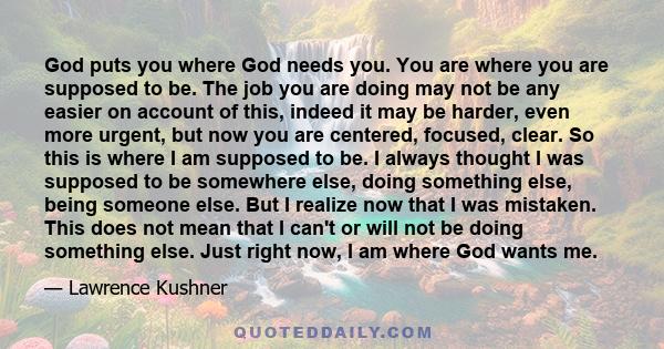 God puts you where God needs you. You are where you are supposed to be. The job you are doing may not be any easier on account of this, indeed it may be harder, even more urgent, but now you are centered, focused,