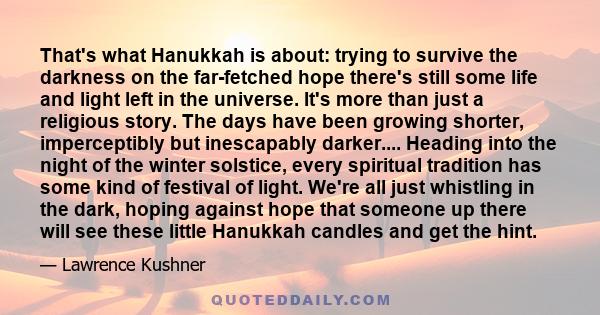 That's what Hanukkah is about: trying to survive the darkness on the far-fetched hope there's still some life and light left in the universe. It's more than just a religious story. The days have been growing shorter,