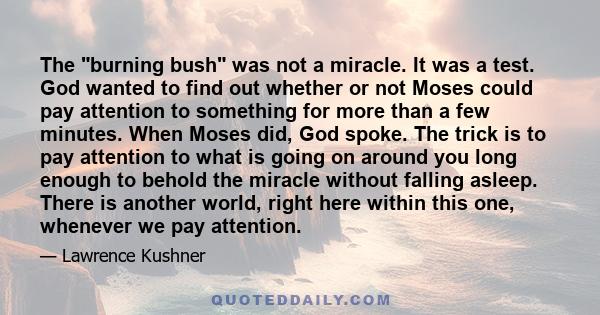 The burning bush was not a miracle. It was a test. God wanted to find out whether or not Moses could pay attention to something for more than a few minutes. When Moses did, God spoke. The trick is to pay attention to