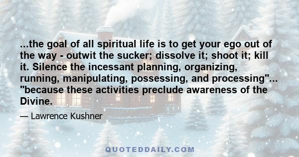 ...the goal of all spiritual life is to get your ego out of the way - outwit the sucker; dissolve it; shoot it; kill it. Silence the incessant planning, organizing, running, manipulating, possessing, and processing...