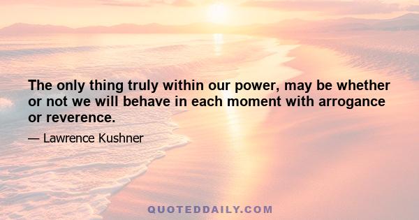 The only thing truly within our power, may be whether or not we will behave in each moment with arrogance or reverence.