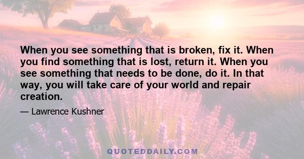 When you see something that is broken, fix it. When you find something that is lost, return it. When you see something that needs to be done, do it. In that way, you will take care of your world and repair creation.