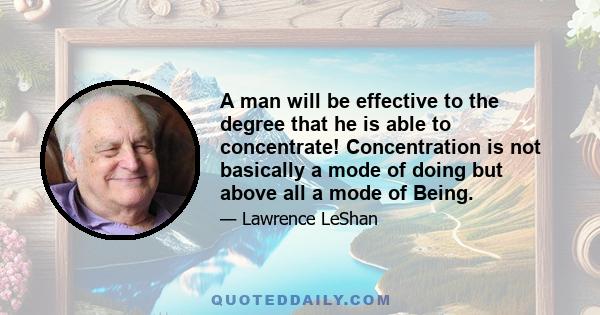 A man will be effective to the degree that he is able to concentrate! Concentration is not basically a mode of doing but above all a mode of Being.