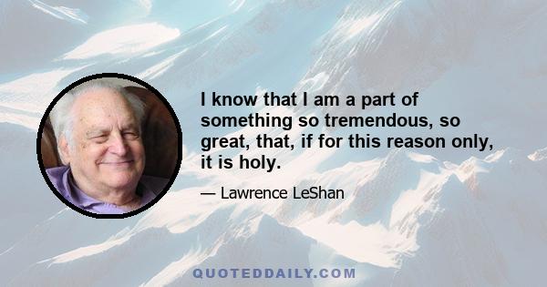 I know that I am a part of something so tremendous, so great, that, if for this reason only, it is holy.