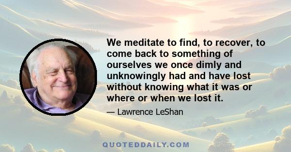 We meditate to find, to recover, to come back to something of ourselves we once dimly and unknowingly had and have lost without knowing what it was or where or when we lost it.