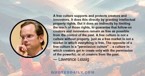 A free culture supports and protects creators and innovators. It does this directly by granting intellectual property rights. But it does so indirectly by limiting the reach of those rights, to guarantee that follow-on