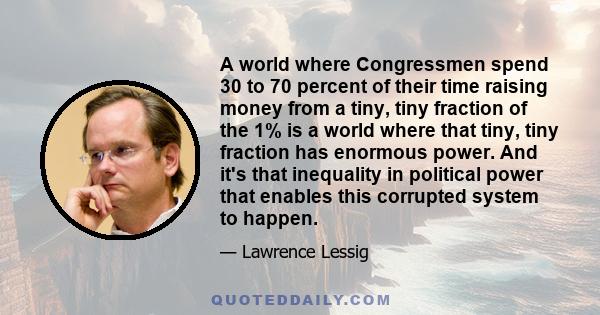 A world where Congressmen spend 30 to 70 percent of their time raising money from a tiny, tiny fraction of the 1% is a world where that tiny, tiny fraction has enormous power. And it's that inequality in political power 