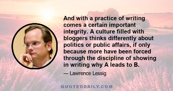 And with a practice of writing comes a certain important integrity. A culture filled with bloggers thinks differently about politics or public affairs, if only because more have been forced through the discipline of