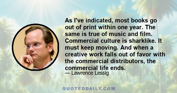 As I've indicated, most books go out of print within one year. The same is true of music and film. Commercial culture is sharklike. It must keep moving. And when a creative work falls out of favor with the commercial