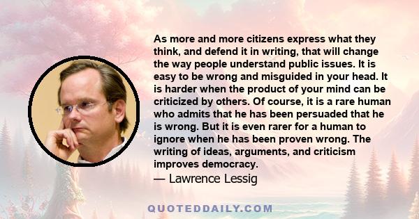 As more and more citizens express what they think, and defend it in writing, that will change the way people understand public issues. It is easy to be wrong and misguided in your head. It is harder when the product of