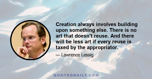 Creation always involves building upon something else. There is no art that doesn't reuse. And there will be less art if every reuse is taxed by the appropriator.