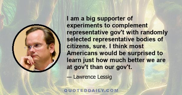 I am a big supporter of experiments to complement representative gov't with randomly selected representative bodies of citizens, sure. I think most Americans would be surprised to learn just how much better we are at