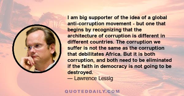 I am big supporter of the idea of a global anti-corruption movement - but one that begins by recognizing that the architecture of corruption is different in different countries. The corruption we suffer is not the same