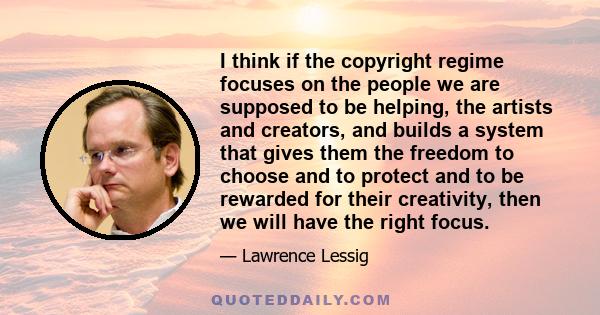 I think if the copyright regime focuses on the people we are supposed to be helping, the artists and creators, and builds a system that gives them the freedom to choose and to protect and to be rewarded for their