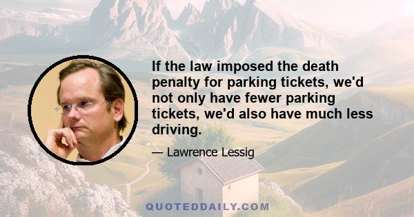 If the law imposed the death penalty for parking tickets, we'd not only have fewer parking tickets, we'd also have much less driving.