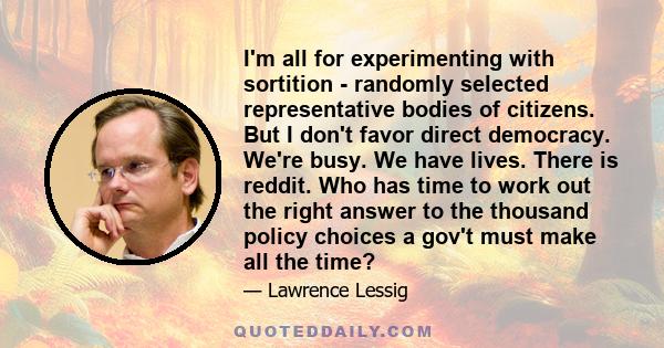 I'm all for experimenting with sortition - randomly selected representative bodies of citizens. But I don't favor direct democracy. We're busy. We have lives. There is reddit. Who has time to work out the right answer