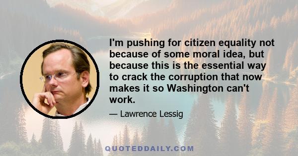 I'm pushing for citizen equality not because of some moral idea, but because this is the essential way to crack the corruption that now makes it so Washington can't work.