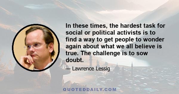 In these times, the hardest task for social or political activists is to find a way to get people to wonder again about what we all believe is true. The challenge is to sow doubt.