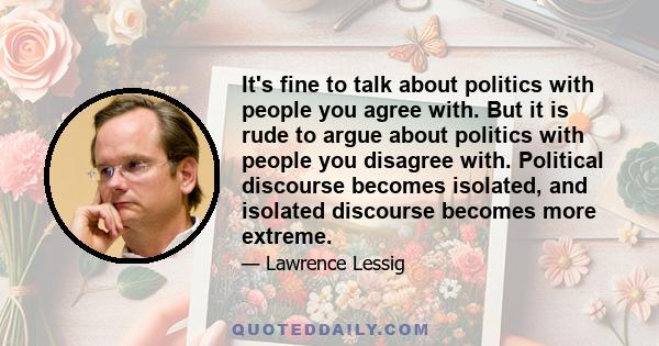 It's fine to talk about politics with people you agree with. But it is rude to argue about politics with people you disagree with. Political discourse becomes isolated, and isolated discourse becomes more extreme.