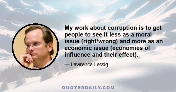 My work about corruption is to get people to see it less as a moral issue (right/wrong) and more as an economic issue (economies of influence and their effect).