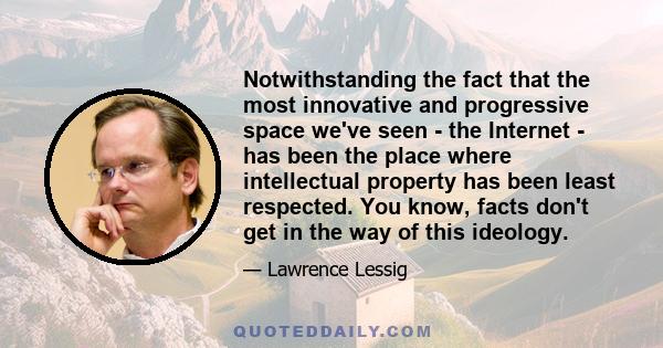 Notwithstanding the fact that the most innovative and progressive space we've seen - the Internet - has been the place where intellectual property has been least respected. You know, facts don't get in the way of this