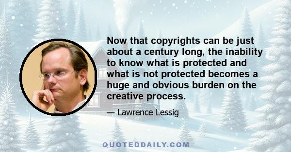 Now that copyrights can be just about a century long, the inability to know what is protected and what is not protected becomes a huge and obvious burden on the creative process.