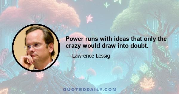 Power runs with ideas that only the crazy would draw into doubt.