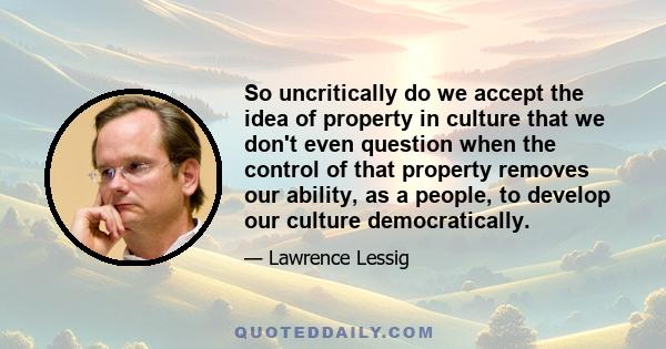 So uncritically do we accept the idea of property in culture that we don't even question when the control of that property removes our ability, as a people, to develop our culture democratically.