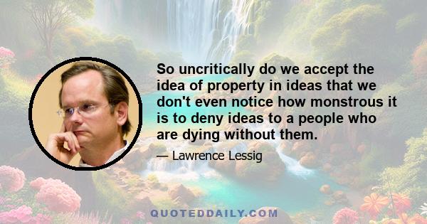 So uncritically do we accept the idea of property in ideas that we don't even notice how monstrous it is to deny ideas to a people who are dying without them.