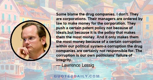 Some blame the drug companies. I don't. They are corporations. Their managers are ordered by law to make money for the corporation. They push a certain patent policy not because of ideals,but because it is the policy