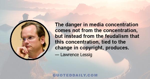 The danger in media concentration comes not from the concentration, but instead from the feudalism that this concentration, tied to the change in copyright, produces.