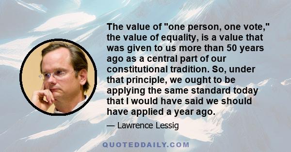 The value of one person, one vote, the value of equality, is a value that was given to us more than 50 years ago as a central part of our constitutional tradition. So, under that principle, we ought to be applying the