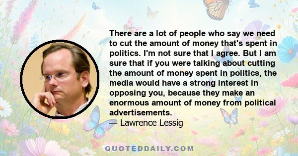 There are a lot of people who say we need to cut the amount of money that's spent in politics. I'm not sure that I agree. But I am sure that if you were talking about cutting the amount of money spent in politics, the