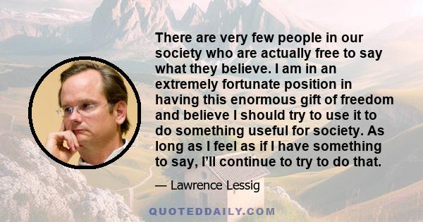 There are very few people in our society who are actually free to say what they believe. I am in an extremely fortunate position in having this enormous gift of freedom and believe I should try to use it to do something 