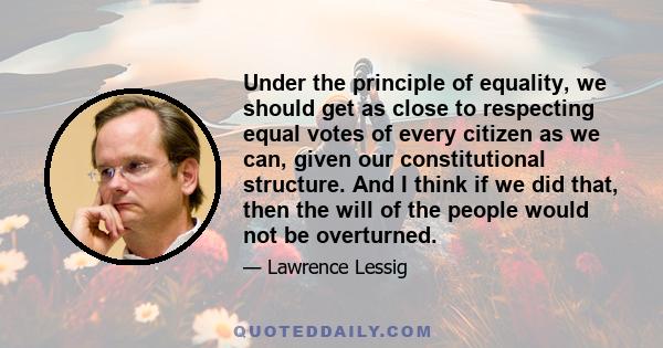 Under the principle of equality, we should get as close to respecting equal votes of every citizen as we can, given our constitutional structure. And I think if we did that, then the will of the people would not be