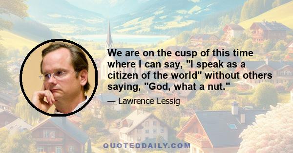 We are on the cusp of this time where I can say, I speak as a citizen of the world without others saying, God, what a nut.