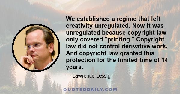 We established a regime that left creativity unregulated. Now it was unregulated because copyright law only covered printing. Copyright law did not control derivative work. And copyright law granted this protection for