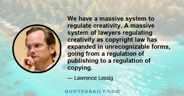 We have a massive system to regulate creativity. A massive system of lawyers regulating creativity as copyright law has expanded in unrecognizable forms, going from a regulation of publishing to a regulation of copying.