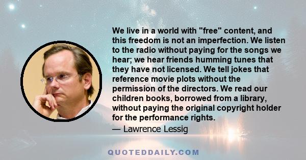 We live in a world with free content, and this freedom is not an imperfection. We listen to the radio without paying for the songs we hear; we hear friends humming tunes that they have not licensed. We tell jokes that