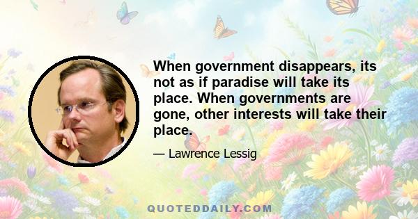 When government disappears, its not as if paradise will take its place. When governments are gone, other interests will take their place.