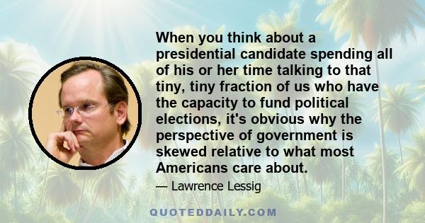 When you think about a presidential candidate spending all of his or her time talking to that tiny, tiny fraction of us who have the capacity to fund political elections, it's obvious why the perspective of government