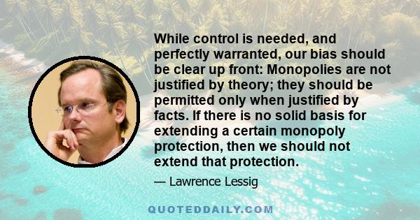 While control is needed, and perfectly warranted, our bias should be clear up front: Monopolies are not justified by theory; they should be permitted only when justified by facts. If there is no solid basis for