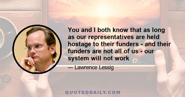 You and I both know that as long as our representatives are held hostage to their funders - and their funders are not all of us - our system will not work