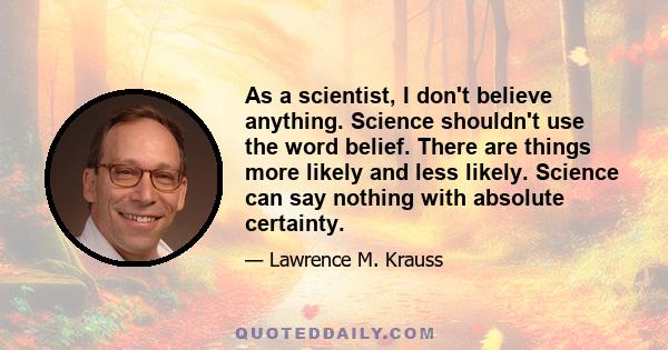 As a scientist, I don't believe anything. Science shouldn't use the word belief. There are things more likely and less likely. Science can say nothing with absolute certainty.