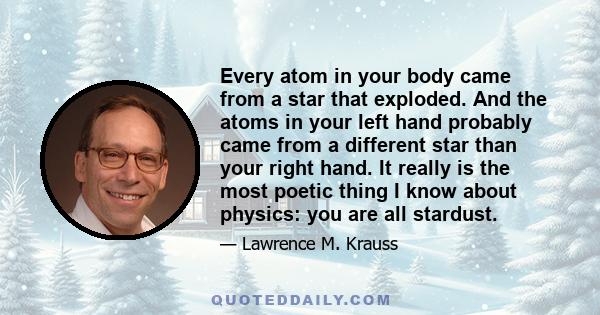 Every atom in your body came from a star that exploded. And the atoms in your left hand probably came from a different star than your right hand. It really is the most poetic thing I know about physics: you are all