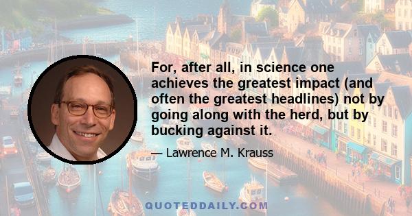 For, after all, in science one achieves the greatest impact (and often the greatest headlines) not by going along with the herd, but by bucking against it.