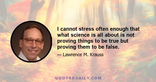 I cannot stress often enough that what science is all about is not proving things to be true but proving them to be false.