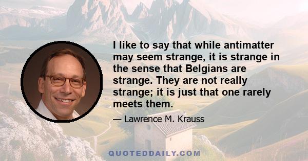 I like to say that while antimatter may seem strange, it is strange in the sense that Belgians are strange. They are not really strange; it is just that one rarely meets them.